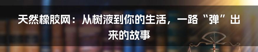 天然橡胶网：从树液到你的生活，一路“弹”出来的故事