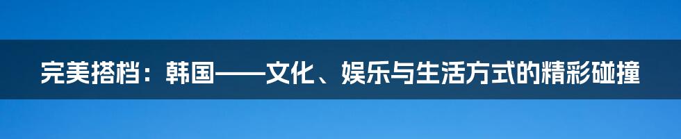 完美搭档：韩国——文化、娱乐与生活方式的精彩碰撞
