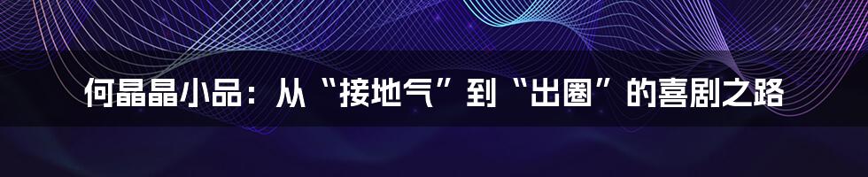 何晶晶小品：从“接地气”到“出圈”的喜剧之路