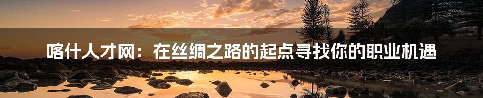 喀什人才网:在丝绸之路的起点寻找你的职业机遇
