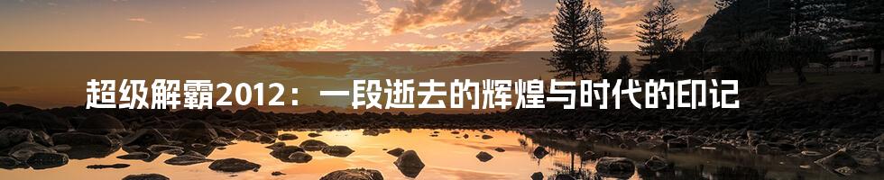 超级解霸2012：一段逝去的辉煌与时代的印记
