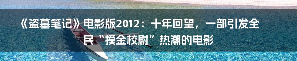 《盗墓笔记》电影版2012：十年回望，一部引发全民“摸金校尉”热潮的电影