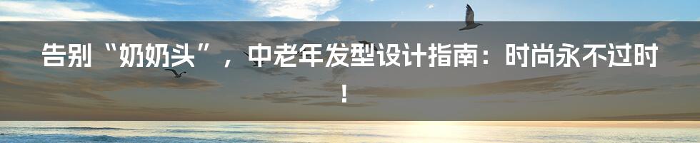 告别“奶奶头”，中老年发型设计指南：时尚永不过时！