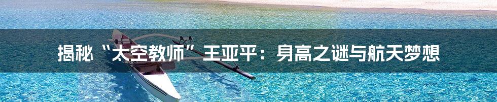 揭秘“太空教师”王亚平：身高之谜与航天梦想