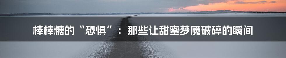 棒棒糖的“恐惧”:那些让甜蜜梦魇破碎的瞬间