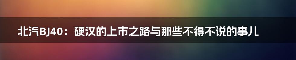 北汽BJ40:硬汉的上市之路与那些不得不说的事儿