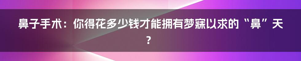 鼻子手术：你得花多少钱才能拥有梦寐以求的“鼻”天？