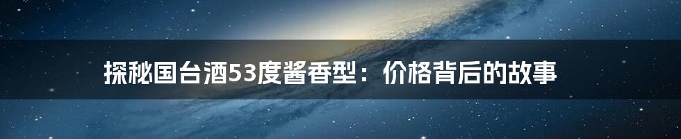 探秘国台酒53度酱香型：价格背后的故事