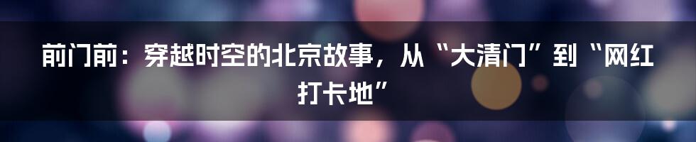 前门前：穿越时空的北京故事，从“大清门”到“网红打卡地”