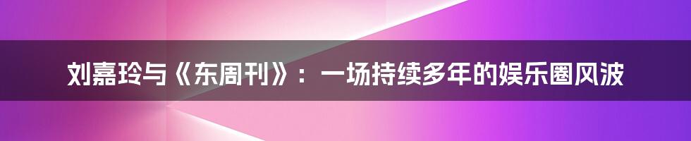 刘嘉玲与《东周刊》:一场持续多年的娱乐圈风波