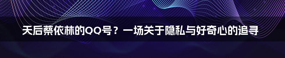 天后蔡依林的QQ号?一场关于隐私与好奇心的追寻