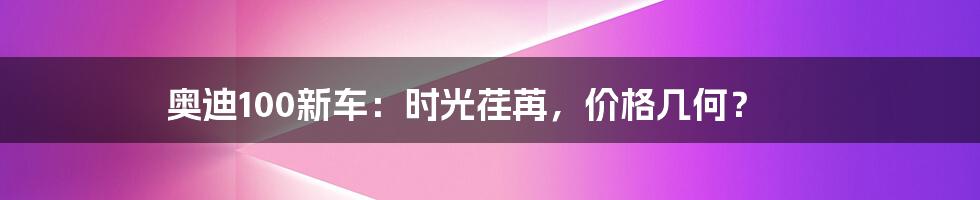 奥迪100新车:时光荏苒,价格几何?