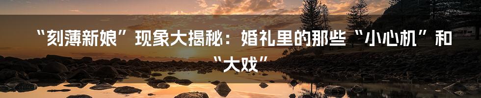 “刻薄新娘”现象大揭秘:婚礼里的那些“小心机”和“大戏”