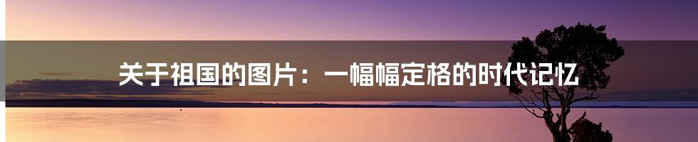 关于祖国的图片：一幅幅定格的时代记忆