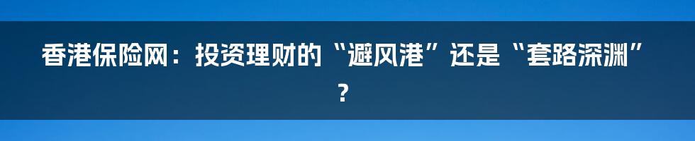 香港保险网:投资理财的“避风港”还是“套路深渊”?