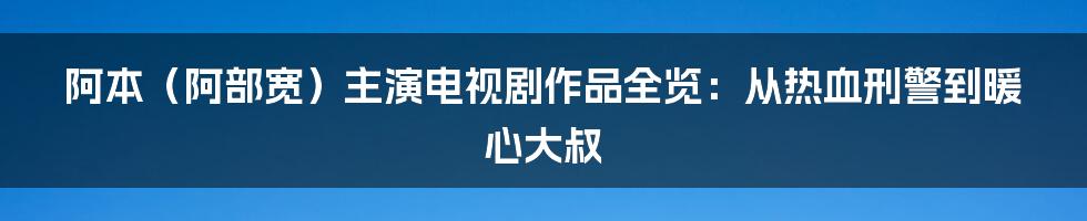 阿本（阿部宽）主演电视剧作品全览：从热血刑警到暖心大叔