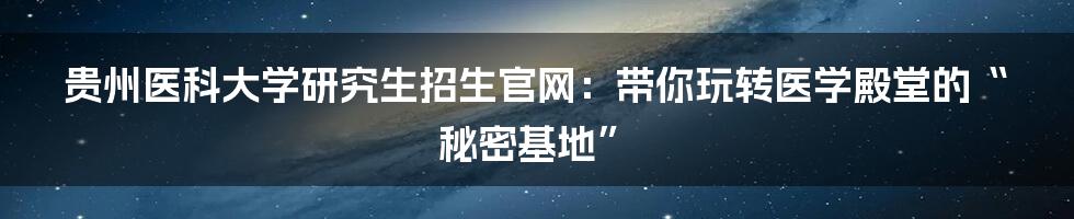 贵州医科大学研究生招生官网：带你玩转医学殿堂的“秘密基地”