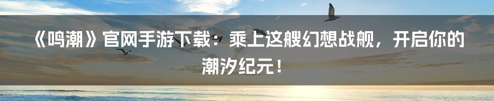 《鸣潮》官网手游下载:乘上这艘幻想战舰,开启你的潮汐纪元!