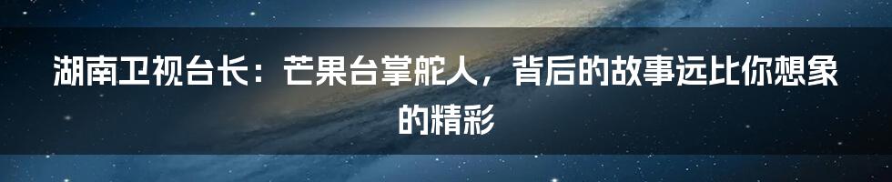 湖南卫视台长：芒果台掌舵人，背后的故事远比你想象的精彩