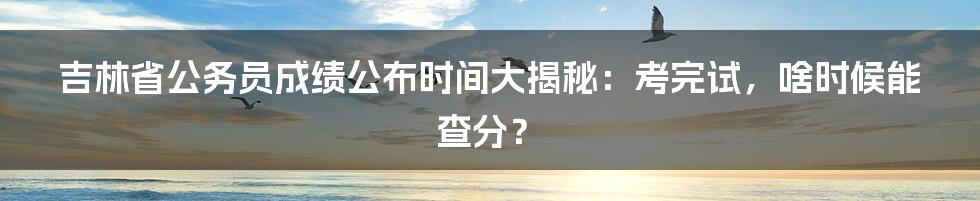 吉林省公务员成绩公布时间大揭秘:考完试,啥时候能查分?