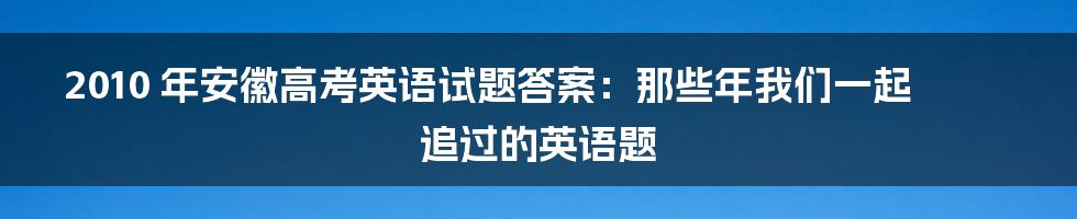 2010 年安徽高考英语试题答案:那些年我们一起追过的英语题