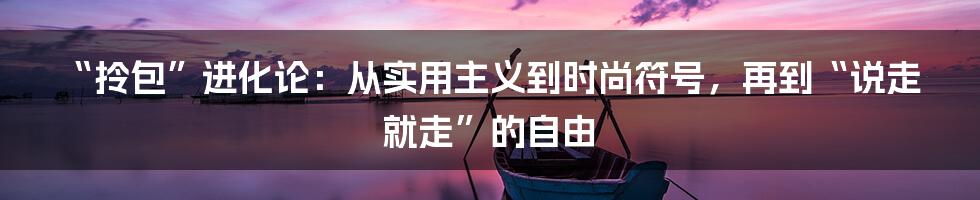 “拎包”进化论:从实用主义到时尚符号,再到“说走就走”的自由