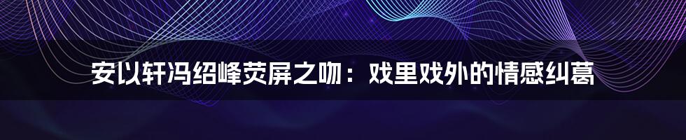 安以轩冯绍峰荧屏之吻:戏里戏外的情感纠葛