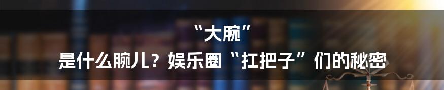“大腕” 是什么腕儿？娱乐圈“扛把子”们的秘密