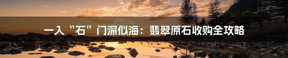 一入“石”门深似海：翡翠原石收购全攻略