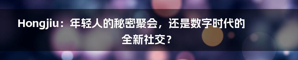 Hongjiu：年轻人的秘密聚会，还是数字时代的全新社交？