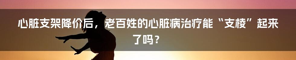 心脏支架降价后,老百姓的心脏病治疗能“支棱”起来了吗?
