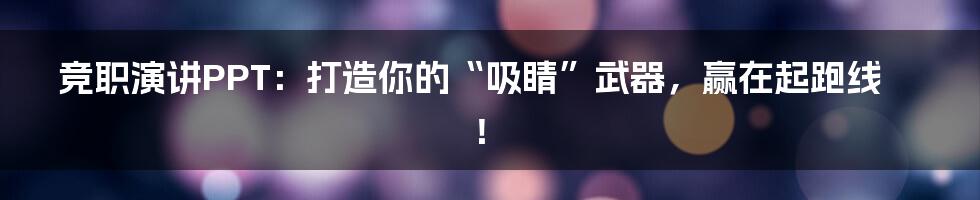 竞职演讲PPT：打造你的“吸睛”武器，赢在起跑线！
