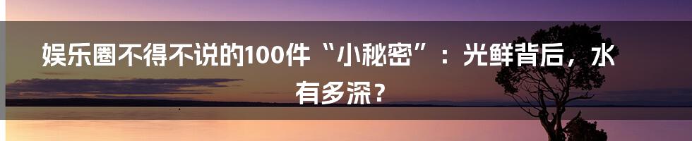 娱乐圈不得不说的100件“小秘密”:光鲜背后,水有多深?