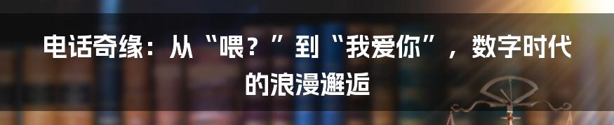 电话奇缘：从“喂？”到“我爱你”，数字时代的浪漫邂逅