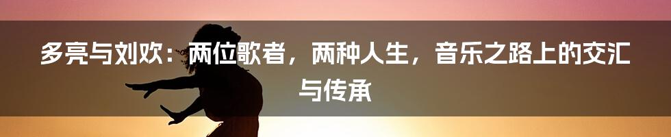 多亮与刘欢：两位歌者，两种人生，音乐之路上的交汇与传承