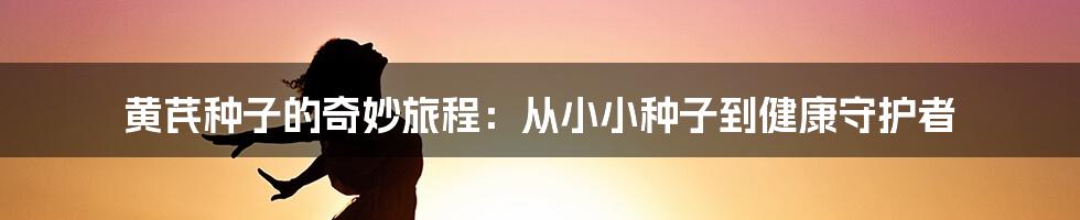 黄芪种子的奇妙旅程:从小小种子到健康守护者