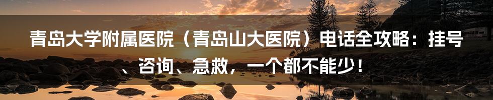 青岛大学附属医院（青岛山大医院）电话全攻略：挂号、咨询、急救，一个都不能少！