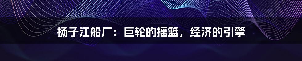 扬子江船厂:巨轮的摇篮,经济的引擎