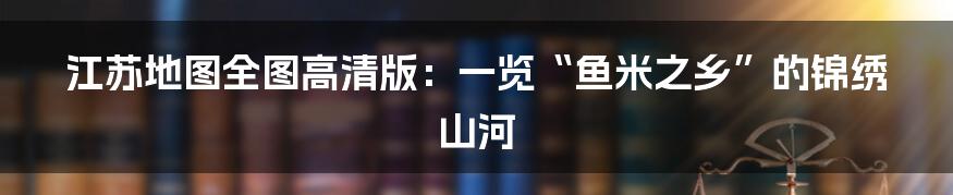 江苏地图全图高清版：一览“鱼米之乡”的锦绣山河