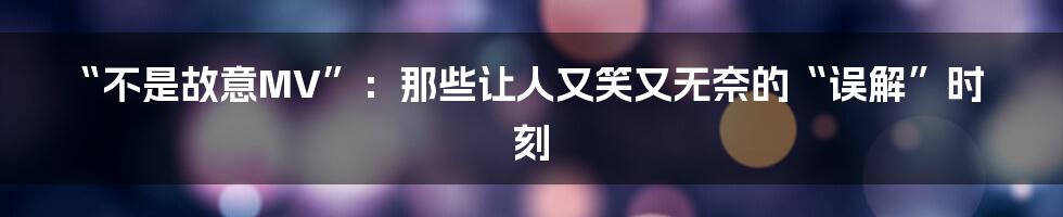 “不是故意MV”：那些让人又笑又无奈的“误解”时刻