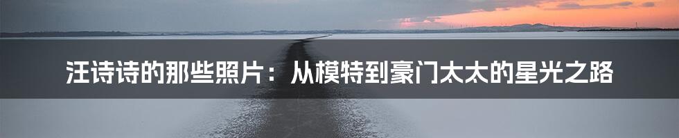 汪诗诗的那些照片:从模特到豪门太太的星光之路