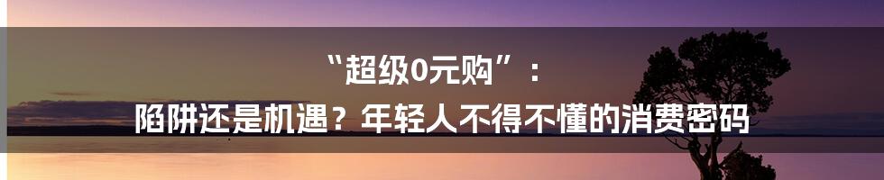 “超级0元购”: 陷阱还是机遇?年轻人不得不懂的消费密码
