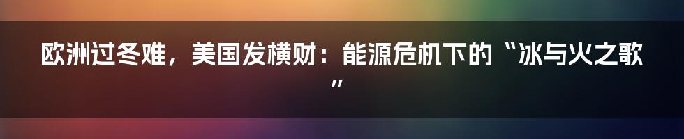 欧洲过冬难,美国发横财:能源危机下的“冰与火之歌”