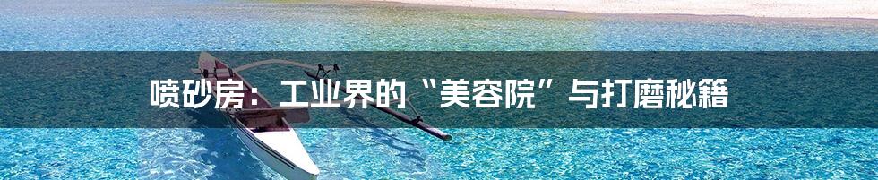 喷砂房:工业界的“美容院”与打磨秘籍