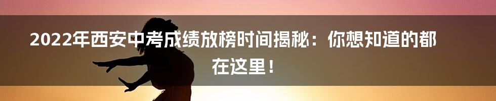 2022年西安中考成绩放榜时间揭秘：你想知道的都在这里！