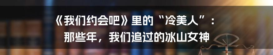 《我们约会吧》里的“冷美人”: 那些年,我们追过的冰山女神