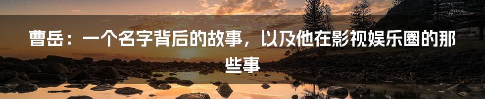 曹岳:一个名字背后的故事,以及他在影视娱乐圈的那些事