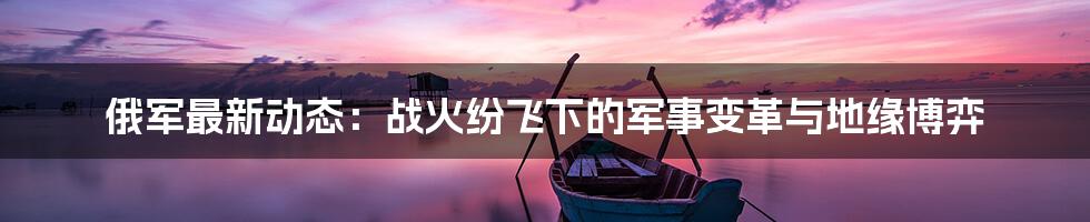 俄军最新动态：战火纷飞下的军事变革与地缘博弈