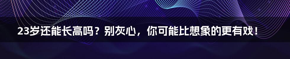23岁还能长高吗?别灰心,你可能比想象的更有戏!