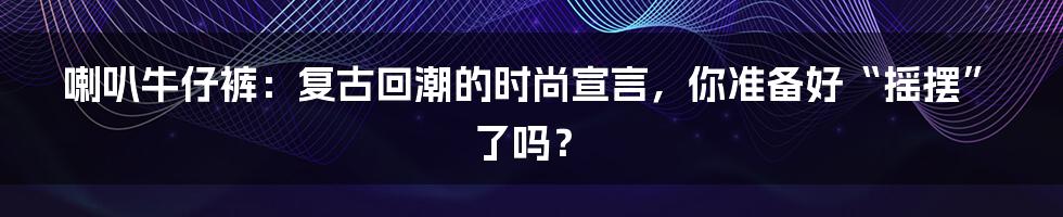 喇叭牛仔裤：复古回潮的时尚宣言，你准备好“摇摆”了吗？